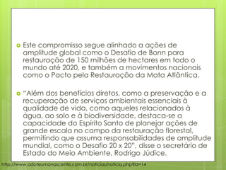  Este compromisso segue alinhado a ações de
amplitude global como o Desafio de Bonn para
restauração de 150 milhões de hectares em todo o
mundo até 2020, e também a movimentos nacionais
como o Pacto pela Restauração da Mata Atlântica.
 “Além dos benefícios diretos, como a preservação e a
recuperação de serviços ambientais essenciais à
qualidade de vida, como aqueles relacionados à
água, ao solo e à biodiversidade, destaca-se a
capacidade do Espírito Santo de planejar ações de
grande escala no campo da restauração florestal,
permitindo que assuma responsabilidades de amplitude
mundial, como o Desafio 20 x 20”, disse o secretário de
Estado do Meio Ambiente, Rodrigo Júdice.
http://www.adoteumanascente.com.br/noticias/noticia.php?id=14
 