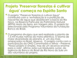 Projeto 'Preservar florestas é cultivar
água' começa no Espírito Santo
 O projeto “Preservar florestas é cultivar água”
contribuirá com a revitalização e a proteção de
nascentes de água que abastecem a bacia do Rio
Novo, na Reserva Particular do Patrimônio Natural
(RPPN) Mata da Serra, em Vargem Alta. O projeto foi
selecionado pelo Programa Voluntários da Fundação
Banco do Brasil.
 O programa divulgou que será realizado o plantio de
1,5 mil mudas nativas da mata atlântica. O bioma de
maior diversidade do planeta, é um dos mais
ameaçados no Brasil, observa. O projeto conta com a
participação da ONG Caminhadas e Trilhas – Preserve.
“Nosso projeto é simples, mas de um alcance enorme
para a vida", afirma João Luiz Madureira Junior, da
agência do Banco do Brasil de Rio Novo do Sule um
dos voluntários do projeto.
http://seculodiario.com.br/24000/10/projeto-ijpreservar-florestas-e-cultivar-aguaij-comeca-no-es
 
