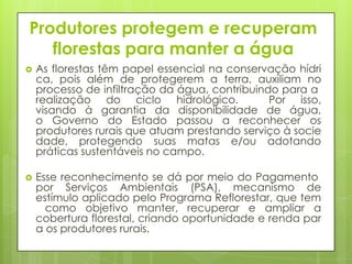 Produtores protegem e recuperam
florestas para manter a água
 As florestas têm papel essencial na conservação hídri
ca, pois além de protegerem a terra, auxiliam no
processo de infiltração da água, contribuindo para a
realização do ciclo hidrológico. Por isso,
visando à garantia da disponibilidade de água,
o Governo do Estado passou a reconhecer os
produtores rurais que atuam prestando serviço à socie
dade, protegendo suas matas e/ou adotando
práticas sustentáveis no campo.
 Esse reconhecimento se dá por meio do Pagamento
por Serviços Ambientais (PSA), mecanismo de
estímulo aplicado pelo Programa Reflorestar, que tem
como objetivo manter, recuperar e ampliar a
cobertura florestal, criando oportunidade e renda par
a os produtores rurais.
 