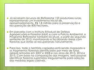  Já recebem recursos do Reflorestar 153 produtores rurais,
representando um investimento inicial de,
aproximadamente, R$ 1,8 milhão para a preservação e
recuperação de 800 hectares.
 Em parceria com o Instituto Estadual de Defesa
Agropecuária e Florestal (Idaf) e com a Polícia Ambiental, o
Programa Reflorestar também irá atuar, a partir do segundo
semestre de 2015, monitorando e fiscalizando áreas com
florestas que estão se recuperando naturalmente.
 Para isso, todo o território capixaba está sendo mapeado e
os fragmentos florestais identificados por meio de fotos
aéreas retiradas em 2007 e 2008 e nos anos de 2013, 2014 e
2015. Com base na comparação das imagens, será possível
identificar florestas suprimidas irregularmente para adoção
das medidas legais cabíveis.
 