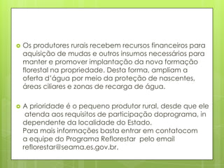  Os produtores rurais recebem recursos financeiros para
aquisição de mudas e outros insumos necessários para
manter e promover implantação da nova formação
florestal na propriedade. Desta forma, ampliam a
oferta d’água por meio da proteção de nascentes,
áreas ciliares e zonas de recarga de água.
 A prioridade é o pequeno produtor rural, desde que ele
atenda aos requisitos de participação doprograma, in
dependente da localidade do Estado.
Para mais informações basta entrar em contatocom
a equipe do Programa Reflorestar pelo email
reflorestar@seama.es.gov.br.
 