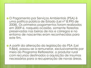  O Pagamento por Serviços Ambientais (PSA) é
uma política pública de Estado (Lei n° 8.995 de
2008). Os primeiros pagamentos foram realizados
em 2009 e, naquela ocasião, somente florestas
preservadas nas beiras de rios e córregos e no
entorno de nascentes eram reconhecidas para
este fim.
 A partir da alteração da legislação do PSA (Lei
9.864), passou-se a remunerar, exclusivamente por
meio do Programa Reflorestar, o produtor rural
com recursos destinados a aquisição de insumos
necessários para a recuperação de novas áreas.
 
