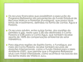  Os recursos financeiros que possibilitam a execução do
Programa Reflorestar são provenientes do Fundo Estadual de
Recursos Hídricos e Florestais (Fundágua), que possui duas
linhas de investimento, definidas na forma de contas: Água e
Floresta.
 Os recursos advêm, entre outras fontes, dos royalties do
petróleo e gás, neste caso 2,5% são destinados à Conta
Floresta e 0,5% para a Conta Água, que também recebe
aporte de 100% da compensação ambiental do setor
hidrelétrico.
 Para algumas regiões do Espírito Santo, o Fundágua, por
meio da Conta Floresta, recebe também recursos de
doações internacionais, como o Fundo Global para o Meio
Ambiente (GEF), que permite que o Programa Reflorestar
atue com maior intensidade, como acontece nas bacias dos
rios Santa Maria da Vitória e Jucu.
 