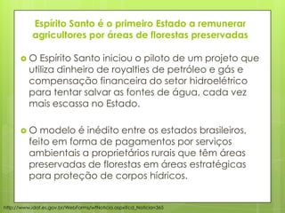 Espírito Santo é o primeiro Estado a remunerar
agricultores por áreas de florestas preservadas
 O Espírito Santo iniciou o piloto de um projeto que
utiliza dinheiro de royalties de petróleo e gás e
compensação financeira do setor hidroelétrico
para tentar salvar as fontes de água, cada vez
mais escassa no Estado.
 O modelo é inédito entre os estados brasileiros,
feito em forma de pagamentos por serviços
ambientais a proprietários rurais que têm áreas
preservadas de florestas em áreas estratégicas
para proteção de corpos hídricos.
http://www.idaf.es.gov.br/WebForms/wfNoticia.aspx?cd_Noticia=365
 