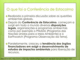  Realizada a primeira discussão sobre as questões
ambientais globais.
 Depois da Conferência de Estocolmo, começam a
surgir em todo o mundo diversas disposições
legais, organizações e programas ambientais
como por exemplo o PNUMA (Programa das
Nações Unidas para o Meio Ambiente) e o
Earthwatch (Programa Observação da Terra).
 Paralelamente, cresceu a tendência dos órgãos
financiadores em exigir o desenvolvimento de
estudos de impactos ambientais para liberação de
recursos.
Disponível em: http://www.cmqv.org/website/artigo.asp?cod=1461&idi=1&moe=212&id=17071
O que foi a Conferência de Estocolmo
 