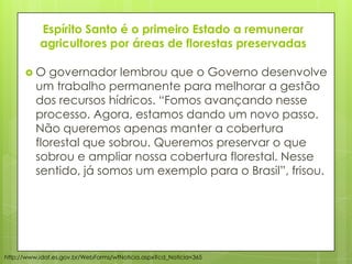 Espírito Santo é o primeiro Estado a remunerar
agricultores por áreas de florestas preservadas
 O governador lembrou que o Governo desenvolve
um trabalho permanente para melhorar a gestão
dos recursos hídricos. “Fomos avançando nesse
processo. Agora, estamos dando um novo passo.
Não queremos apenas manter a cobertura
florestal que sobrou. Queremos preservar o que
sobrou e ampliar nossa cobertura florestal. Nesse
sentido, já somos um exemplo para o Brasil”, frisou.
http://www.idaf.es.gov.br/WebForms/wfNoticia.aspx?cd_Noticia=365
 