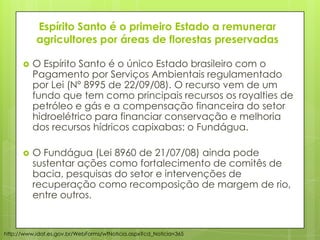 Espírito Santo é o primeiro Estado a remunerar
agricultores por áreas de florestas preservadas
 O Espírito Santo é o único Estado brasileiro com o
Pagamento por Serviços Ambientais regulamentado
por Lei (Nº 8995 de 22/09/08). O recurso vem de um
fundo que tem como principais recursos os royalties de
petróleo e gás e a compensação financeira do setor
hidroelétrico para financiar conservação e melhoria
dos recursos hídricos capixabas: o Fundágua.
 O Fundágua (Lei 8960 de 21/07/08) ainda pode
sustentar ações como fortalecimento de comitês de
bacia, pesquisas do setor e intervenções de
recuperação como recomposição de margem de rio,
entre outros.
http://www.idaf.es.gov.br/WebForms/wfNoticia.aspx?cd_Noticia=365
 