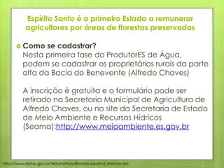 Espírito Santo é o primeiro Estado a remunerar
agricultores por áreas de florestas preservadas
 Como se cadastrar?
Nesta primeira fase do ProdutorES de Água,
podem se cadastrar os proprietários rurais da parte
alta da Bacia do Benevente (Alfredo Chaves)
A inscrição é gratuita e o formulário pode ser
retirado na Secretaria Municipal de Agricultura de
Alfredo Chaves, ou no site da Secretaria de Estado
de Meio Ambiente e Recursos Hídricos
(Seama):http://www.meioambiente.es.gov.br
http://www.idaf.es.gov.br/WebForms/wfNoticia.aspx?cd_Noticia=365
 