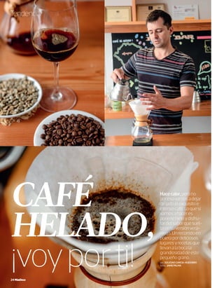 Tendencia
CAFÉ
HELADO,
¡voyporti!24 MásDeco
Hacecalor,perono
poresovamosadejar
deladoelexquisitoe
intensocafé.Loquesí
vamosahaceres
ponerlehieloydisfru-
tardelsaborquesuel-
taensuversiónvera-
niega.Unrecorridoen
polerapordeliciosos
lugaresyrecetasque
llevanalabocala
grandiosidaddeeste
pequeñograno.
por_SOLEDADGARCÍA-HUIDOBRO
fotos_JAIMEPALMA