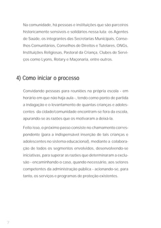 Na comunidade, há pessoas e instituições que são parceiros
      historicamente sensíveis e solidários nessa luta: os Agentes
      de Saúde, os integrantes das Secretarias Municipais, Conse-
      lhos Comunitários, Conselhos de Direitos e Tutelares, ONGs,
      Instituições Religiosas, Pastoral da Criança, Clubes de Servi-
      ços como Lyons, Rotary e Maçonaria, entre outros.




    4) Como iniciar o processo

      Convidando pessoas para reuniões na própria escola - em
      horário em que não haja aula -, tendo como ponto de partida
      a indagação e o levantamento de quantas crianças e adoles-
      centes da cidade/comunidade encontram-se fora da escola,
      apurando-se as razões que os motivaram a deixá-la.

      Feito isso, o próximo passo consiste no chamamento corres-
      pondente (para a indispensável inserção de tais crianças e
      adolescentes no sistema educacional), mediante a colabora-
      ção de todos os segmentos envolvidos, desenvolvendo-se
      iniciativas, para superar as razões que determinaram a exclu-
      são - encaminhando o caso, quando necessário, aos setores
      competentes da administração pública - acionando-se, para
      tanto, os serviços e programas de proteção existentes.




7
 