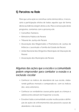 5) Parceiros na Rede

  Para que uma ação se constitua como democrática, é neces-
  sária a participação efetiva de todos aqueles que de forma
  direta ou indireta estejam afetos a ela. Para a consecução deste
  programa, contamos com a presença de:
  • Conselhos Tutelares
  • Ministério Público do Paraná
  • Tribunal de Justiça do Paraná
  • Associação dos Magistrados e Promotores de Justiça da
    Infância e Juventude e Família do Estado do Paraná
  • União Nacional dos Dirigentes Municipais de Educação do
    Paraná
  • Associação dos Municípios do Paraná.




Algumas das ações que a escola e a comunidade
podem empreender para combater a evasão e a
exclusão escolar
  • Conhecer os índices de abandono de sua escola, elabo-
    rando gráficos mensais e comparado-os com os índices
    dos anos anteriores.

  • Conhecer as verdadeiras causas pelas quais as crianças e
    adolescentes deixam de freqüentar a escola.

  • Envolver toda a comunidade escolar na discussão e defini-
    ção de ações de enfrentamentos das possíveis causas do
    abandono e da evasão.
                                                                     8
 