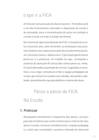 o que é a FICA
  A Ficha de Comunicação do Aluno Ausente - FICA (Anexo II)
  é um dos instrumentos colocados à disposição da escola e
  da sociedade, para a sistematização de ações de combate à
  evasão escolar em todo o Estado do Paraná.

  No sistema de operacionalização da FICA, a atuação da esco-
  la é essencial, pois, além da família, as instituições educacio-
  nais também são responsáveis pelo desenvolvimento pesso-
  al e social da criança e adolescente. O principal agente desse
  processo é o professor, na medida em que, constatada a
  ausência do aluno por 05 (cinco) dias consecutivos ou, então,
  07 (sete) alternados no período de um mês, esgotadas as inicia-
  tivas a seu cargo, comunicará o fato à equipe pedagógica da
  escola, que entrará em contato com a família, orientando e ado-
  tando procedimentos que possibilitem o retorno do aluno.




            Passo a passo da FICA
  Na Escola

1. Professor
  Acompanha atentamente a freqüência dos alunos, sem pre-
  juízo das iniciativas que venha a tomar para o retorno do estu-
  dante à escola, comunica imediatamente a equipe pedagógi-
  ca, assim que constatada a ausência reiterada do aluno por

                                                                     10
 