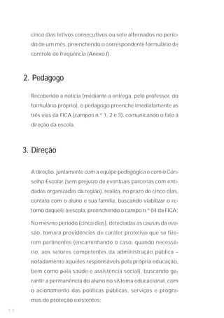 do de um mês, preenchendo o correspondente formulário de
       cinco dias letivos consecutivos ou sete alternados no perío-


       controle de freqüência (Anexo I).



     2. Pedagogo

       Recebendo a notícia (mediante a entrega, pelo professor, do
       formulário próprio), o pedagogo preenche imediatamente as
       três vias da FICA (campos n.º 1, 2 e 3), comunicando o fato à
       direção da escola.



     3. Direção

       A direção, juntamente com a equipe pedagógica e com o Con-
       selho Escolar (sem prejuízo de eventuais parcerias com enti-
       dades organizadas da região), realiza, no prazo de cinco dias,
       contato com o aluno e sua família, buscando viabilizar o re-
       torno daquele à escola, preenchendo o campo n.º 04 da FICA;

       No mesmo período (cinco dias), detectadas as causas da eva-
       são, tomará providências de caráter protetivo que se fize-
       rem pertinentes (encaminhando o caso, quando necessá-
       rio, aos setores competentes da administração pública –
       notadamente àqueles responsáveis pela própria educação,
       bem como pela saúde e assistência social), buscando ga-
       rantir a permanência do aluno no sistema educacional, com
       o acionamento das políticas públicas, serviços e progra-
       mas de proteção existentes;
11
 