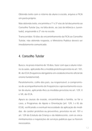 Obtendo êxito com o retorno do aluno à escola, arquiva a FICA
em pasta própria;

Não obtendo êxito, encaminha a 1ª e 3ª vias de tal documento ao
Conselho Tutelar (ou, na falta deste, ao Juiz da Infância e Juven-
tude), arquivando a 2ª via na escola.

Transcorridos 10 dias do encaminhamento da FICA ao Conselho
Tutelar, não obtendo resposta, o Ministério Publico deverá ser
imediatamente comunicado.




4. Conselho Tutelar

Busca, no prazo máximo de 10 dias, fazer com que o aluno retor-
ne às aulas, aplicando-lhe a medida protetiva prevista no art. 101,
III, do ECA (freqüência obrigatória em estabelecimento oficial de
ensino fundamental).

Paralelamente, colhe dos pais, ou responsável, o compromis-
so de acompanhamento de freqüência e aproveitamento esco-
lar do aluno, aplicando-lhes as medidas previstas no art. 129, V
e VII, do ECA.

Apura as causas da evasão, encaminhando a família, se for o
caso, a Programas de Apoio e Orientação (art. 129, I e IV, do
ECA), verificando a eventual necessidade da aplicação de medi-
das de caráter protetivo ou preventivo, previstos no art. 101 e
art. 129 do Estatuto da Criança e do Adolescente, com os enca-
minhamentos e requisições de serviços públicos que se fizerem
necessários.

                                                                      12
 