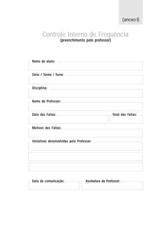 (anexo I)


       Controle Interno de Freqüência
                   (preenchimento pelo professor)




Nome do aluno:


Série / Turma / Turno:
        Turma Turno:


Disciplina:


Nome do Professor:


Data das Faltas:                                      Total das Faltas:
                                                                Faltas:


Motivos das Faltas:


Iniciativas desenvolvidas pelo Professor:




Data da comunicação:                Assinatura do Professor:
 