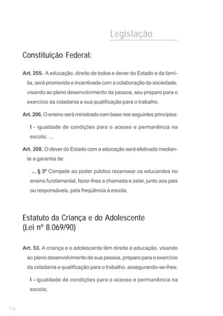 Legislação

     Constituição Federal:

     Art. 205. A educação, direito de todos e dever do Estado e da famí-
       lia, será promovida e incentivada com a colaboração da sociedade,
       visando ao pleno desenvolvimento da pessoa, seu preparo para o
       exercício da cidadania e sua qualificação para o trabalho.

     Art. 206. O ensino será ministrado com base nos seguintes princípios:

        I - igualdade de condições para o acesso e permanência na
        escola; ...

     Art. 208. O dever do Estado com a educação será efetivado median-
       te a garantia de:

         ... § 3º Compete ao poder público recensear os educandos no
        ensino fundamental, fazer-lhes a chamada e zelar, junto aos pais
        ou responsáveis, pela freqüência à escola.




     Estatuto da Criança e do Adolescente
     (Lei nº 8.069/90)

     Art. 53. A criança e o adolescente têm direito à educação, visando
       ao pleno desenvolvimento de sua pessoa, preparo para o exercício
       da cidadania e qualificação para o trabalho, assegurando-se-lhes:

        I - igualdade de condições para o acesso e permanência na
        escola;


16
 