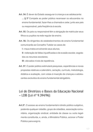 Art. 54. É dever do Estado assegurar à criança e ao adolescente:
   ... § 3º Compete ao poder público recensear os educandos no
   ensino fundamental, fazer-lhes a chamada e zelar, junto aos pais
   ou responsável, pela freqüência à escola.

Art. 55. Os pais ou responsável têm a obrigação de matricular seus
 filhos ou pupilos na rede regular de ensino.

Art. 56. Os dirigentes de estabelecimentos de ensino fundamental
 comunicarão ao Conselho Tutelar os casos de:
   I - maus-tratos envolvendo seus alunos;
   II - reiteração de faltas injustificadas e de evasão escolar, esgota-
   dos os recursos escolares;
   III - elevados níveis de repetência.

Art. 57. O poder público estimulará pesquisas, experiências e novas
 propostas relativas a calendário, seriação, currículo, metodologia,
 didática e avaliação, com vistas à inserção de crianças e adoles-
 centes excluídos do ensino fundamental obrigatório.




Lei de Diretrizes e Bases da Educação Nacional
– LDB (Lei nº 9.394/96):

Art.5º. O acesso ao ensino fundamental é direito público subjetivo,
 podendo qualquer cidadão, grupo de cidadãos, associação comu-
 nitária, organização sindical, entidade de classe ou outra legal-
 mente constituída, e, ainda, o Ministério Público, acionar o Poder
 Público para exigi-lo.


                                                                           17
 