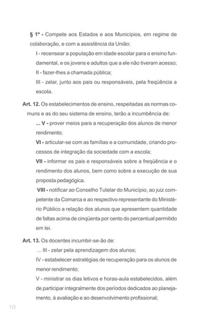 § 1º - Compete aos Estados e aos Municípios, em regime de
        colaboração, e com a assistência da União:
          I - recensear a população em idade escolar para o ensino fun-
          damental, e os jovens e adultos que a ele não tiveram acesso;
          II - fazer-lhes a chamada pública;
          III - zelar, junto aos pais ou responsáveis, pela freqüência a
          escola.

     Art. 12. Os estabelecimentos de ensino, respeitadas as normas co-
      muns e as do seu sistema de ensino, terão a incumbência de:
          ... V - prover meios para a recuperação dos alunos de menor
          rendimento;
          VI - articular-se com as famílias e a comunidade, criando pro-
          cessos de integração da sociedade com a escola;
          VII - informar os pais e responsáveis sobre a freqüência e o
          rendimento dos alunos, bem como sobre a execução de sua
          proposta pedagógica.
           VIII - notificar ao Conselho Tutelar do Município, ao juiz com-
          petente da Comarca e ao respectivo representante do Ministé-
          rio Público a relação dos alunos que apresentem quantidade
          de faltas acima de cinqüenta por cento do percentual permitido
          em lei.

     Art. 13. Os docentes incumbir-se-ão de:
           ... III - zelar pela aprendizagem dos alunos;
          IV - estabelecer estratégias de recuperação para os alunos de
          menor rendimento;
          V - ministrar os dias letivos e horas-aula estabelecidos, além
          de participar integralmente dos períodos dedicados ao planeja-
          mento, à avaliação e ao desenvolvimento profissional;
18
 