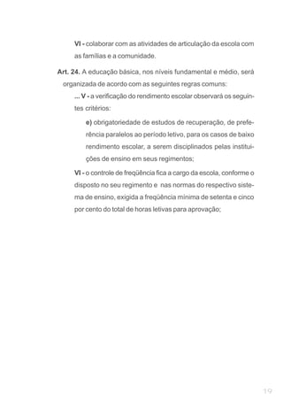 VI - colaborar com as atividades de articulação da escola com
     as famílias e a comunidade.

Art. 24. A educação básica, nos níveis fundamental e médio, será
 organizada de acordo com as seguintes regras comuns:
     ... V - a verificação do rendimento escolar observará os seguin-
     tes critérios:

         e) obrigatoriedade de estudos de recuperação, de prefe-
         rência paralelos ao período letivo, para os casos de baixo
         rendimento escolar, a serem disciplinados pelas institui-
         ções de ensino em seus regimentos;

     VI - o controle de freqüência fica a cargo da escola, conforme o
     disposto no seu regimento e nas normas do respectivo siste-
     ma de ensino, exigida a freqüência mínima de setenta e cinco
     por cento do total de horas letivas para aprovação;




                                                                        19
 