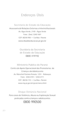 Endereços Úteis

          Secretaria de Estado da Educação

               Av. Água Verde, 2140 – Água Verde
     Assessoria de Relações Externas e Interinstitucionais


                     Fone: (0xx) 3340-1601
                CEP: 80240-900 • Curitiba - Paraná
               www.diaadiaeducacao.pr.gov.br



                 Ouvidoria da Secretaria
                 de Estado da Educação
                      0800 419192


              Ministério Público do Paraná
      Centro de Apoio Operacional das Promotorias da


          Av. Marechal Floriano Peixoto, 1251 - Rebouças
                   Criança e do Adolescente

                  Fone: 3250-4701 / 3250-4711
               CEP: 80230-110 • Curitiba – Paraná
               www.mp.pr.gov.br/cpca/crianca.html




               Disque Denúncia Nacional
     Para casos de Violência, Abuso ou Exploração Sexual
          praticadas contra crianças e adolescentes

                     0800 990500

20
 