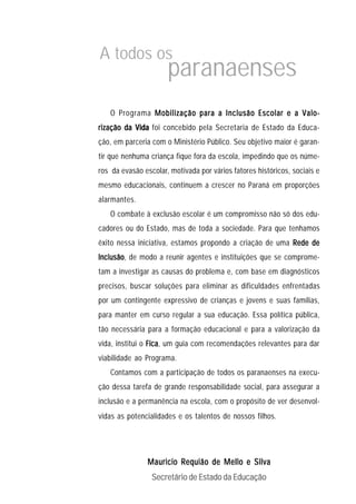 A todos os
                      paranaenses
   O Programa Mobilização para a Inclusão Escolar e a Valo-
rização da Vida foi concebido pela Secretaria de Estado da Educa-
ção, em parceria com o Ministério Público. Seu objetivo maior é garan-
tir que nenhuma criança fique fora da escola, impedindo que os núme-
ros da evasão escolar, motivada por vários fatores históricos, sociais e
mesmo educacionais, continuem a crescer no Paraná em proporções
alarmantes.
   O combate à exclusão escolar é um compromisso não só dos edu-
cadores ou do Estado, mas de toda a sociedade. Para que tenhamos
êxito nessa iniciativa, estamos propondo a criação de uma Rede de
Inclusão de modo a reunir agentes e instituições que se comprome-
Inclusão,
tam a investigar as causas do problema e, com base em diagnósticos
precisos, buscar soluções para eliminar as dificuldades enfrentadas
por um contingente expressivo de crianças e jovens e suas famílias,
para manter em curso regular a sua educação. Essa política pública,
tão necessária para a formação educacional e para a valorização da
vida, institui o Fica um guia com recomendações relevantes para dar
                 Fica,
viabilidade ao Programa.
   Contamos com a participação de todos os paranaenses na execu-
ção dessa tarefa de grande responsabilidade social, para assegurar a
inclusão e a permanência na escola, com o propósito de ver desenvol-
vidas as potencialidades e os talentos de nossos filhos.




               Mauricio Requião de Mello e Silva
                 Secretário de Estado da Educação
 