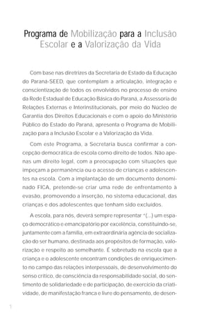 Programa de Mobilização para a Inclusão
        Escolar e a Valorização da Vida

       Com base nas diretrizes da Secretaria de Estado da Educação
    do Paraná-SEED, que contemplam a articulação, integração e
    conscientização de todos os envolvidos no processo de ensino
    da Rede Estadual de Educação Básica do Paraná, a Assessoria de
    Relações Externas e Interinstitucionais, por meio do Núcleo de
    Garantia dos Direitos Educacionais e com o apoio do Ministério
    Público do Estado do Paraná, apresenta o Programa de Mobili-
    zação para a Inclusão Escolar e a Valorização da Vida.

       Com este Programa, a Secretaria busca confirmar a con-
    cepção democrática de escola como direito de todos. Não ape-
    nas um direito legal, com a preocupação com situações que
    impeçam a permanência ou o acesso de crianças e adolescen-
    tes na escola. Com a implantação de um documento denomi-
    nado FICA, pretende-se criar uma rede de enfrentamento à
    evasão, promovendo a inserção, no sistema educacional, das
    crianças e dos adolescentes que tenham sido excluídos.

       A escola, para nós, deverá sempre representar “(...) um espa-
    ço democrático e emancipatório por excelência, constituindo-se,
    juntamente com a família, em extraordinária agência de socializa-
    ção do ser humano, destinada aos propósitos de formação, valo-
    rização e respeito ao semelhante. É sobretudo na escola que a
    criança e o adolescente encontram condições de enriquecimen-
    to no campo das relações interpessoais, de desenvolvimento do
    senso crítico, de consciência da responsabilidade social, do sen-
    timento de solidariedade e de participação, de exercício da criati-
    vidade, de manifestação franca e livre do pensamento, de desen-

1
 
