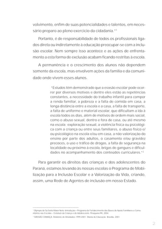 volvimento, enfim de suas potencialidades e talentos, em neces-
sário preparo ao pleno exercício da cidadania.”1

       Portanto, é de responsabilidade de todos os profissionais liga-
dos direta ou indiretamente à educação preocupar-se com a inclu-
são escolar. Nem sempre isso acontece e as ações de enfrenta-
mento a esta forma de exclusão acabam ficando restritas à escola.

       A permanência e o crescimento dos alunos não dependem
somente da escola, mas envolvem ações da família e da comuni-
dade onde vivem esses alunos.

                    “Estudos têm demonstrado que a evasão escolar pode ocor-
                   rer por diversos motivos e dentre eles estão as repetências
                   constantes, a necessidade do trabalho infantil para compor
                   a renda familiar, a pobreza e a falta de comida em casa, a
                   longa distância entre a escola e a casa, a falta de transporte,
                   a falta de uniforme e material escolar, que dificultam a ida à
                   escola todos os dias, além de motivos de ordem mais social,
                   como o abuso sexual, dentro e fora de casa, ou até mesmo
                   na escola; exploração sexual, a violência física ou psicológi-
                   ca com a criança ou entre seus familiares, o abuso físico e/
                   ou psicológico na escola e/ou em casa, a não valorização do
                   ensino por parte dos adultos, o casamento e/ou gravidez
                   precoces, o uso e tráfico de drogas, a falta de segurança na
                   localidade ou próximo à escola, brigas de gangues e dificul-
                   dades no acompanhamento dos conteúdos curriculares.”2

       Para garantir os direitos das crianças e dos adolescentes do
Paraná, estamos levando às nossas escolas o Programa de Mobi-
lização para a Inclusão Escolar e a Valorização da Vida, criando,
assim, uma Rede de Agentes de inclusão em nosso Estado.




1
 Olympio de Sá Sotto Maior Neto. Introdução – Programa de Fortalecimento das Bases de Apoio Familiares e Comu-
nitários nas Escolas – Estatuto da Criança e do Adolescente. Piraquara-PR, 2004.
2
    MISSÃO CRIANÇA. Relatório de Atividades 1999-2001: Mania de Educação. Brasília, 2001.


                                                                                                                 2
 