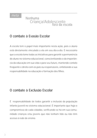 meta
                   Nenhuma
                       Criança/Adolescente
                                             fora da escola


    O combate à Evasão Escolar

    A escola tem o papel mais importante nesta ação, pois o aluno
    está diretamente vinculado a ela em seu dia-a-dia. É necessário
    que a escola tome todas as iniciativas para garantir a permanência
    do aluno no sistema educacional, conscientizando-o da importân-
    cia da educação em sua vida e para seu futuro, mantendo contato
    freqüente e direto com os pais ou responsáveis, enfatizando a sua
    responsabilidade na educação e formação dos filhos.




    O combate à Exclusão Escolar


    É responsabilidade de todos garantir a inclusão da população
    infanto-juvenil no sistema educacional. É importante que haja o
    compromisso de cada cidadão, verificando se há em sua comu-
    nidade crianças e/ou jovens que não tenham tido ou não têm
    acesso à rede de ensino.




3
 