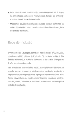 • Instrumentalizar os profissionais das escolas estaduais do Para-
      ná em relação à criação e manutenção da rede de enfrenta-
      mento à evasão e exclusão escolar.

    • Mapear as causas da exclusão e evasão escolar, definindo as
      ações de acordo com as características das diferentes regiões
      do Estado do Paraná.




    Rede de Inclusão

    O Ministério da Educação, com base nos dados do IBGE de 2000,
    concluiu em 2003 o Mapa de Exclusão Educacional no Brasil. No
    Estado do Paraná, o número alarmante é de 64.606 crianças de
    7 a 14 anos fora da escola.

    Tais indicativos evidenciam a necessidade premente da inclusão
    escolar dessas crianças e adolescentes, mediante a criação e
    implementação de programas e projetos que beneficiem a in-
    fância e juventude, de modo a garantir plena cidadania a milha-
    res de jovens, meninos e meninas, atualmente em completo
    estado de exclusão.




5
 