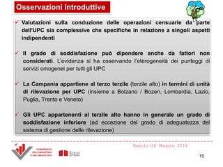 Napoli-20 Maggio 2014
Osservazioni introduttive
10
 Valutazioni sulla conduzione delle operazioni censuarie da parte
dell'UPC sia complessive che specifiche in relazione a singoli aspetti
indipendenti
 Il grado di soddisfazione può dipendere anche da fattori non
considerati. L’evidenza si ha osservando l’eterogeneità dei punteggi di
servizi omogenei per tutti gli UPC
 La Campania appartiene al terzo terzile (terzile alto) in termini di unità
di rilevazione per UPC (insieme a Bolzano / Bozen, Lombardia, Lazio,
Puglia, Trento e Veneto)
 Gli UPC appartenenti al terzile alto hanno in generale un grado di
soddisfazione inferiore (ad eccezione del grado di adeguatezza del
sistema di gestione delle rilevazione)

 