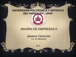 UNIVERSIDAD POLITÉCNICA Y ARTÍSTICA
       DEL PARAGUAY - UPAP




     IMAGEN DE EMPRESAS II

          Jessica Centurión
             Lic. En Marketing


                  2012
 