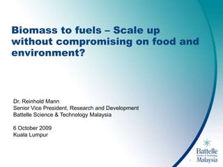1 Biomass to fuels – Scale up without compromising on food and environment? Dr. Reinhold Mann Senior Vice President, Research and Development Battelle Science & Technology Malaysia 6 October 2009 Kuala Lumpur 