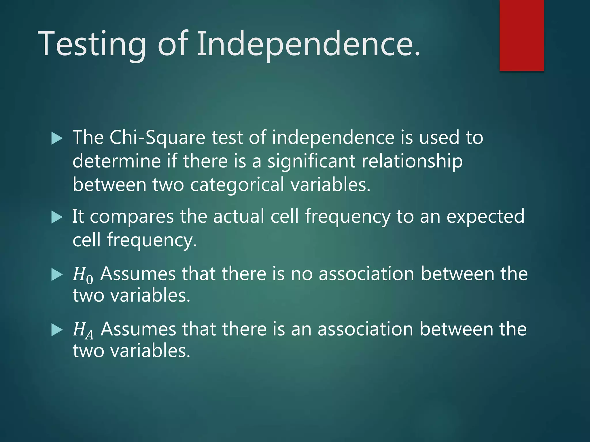 Testing of Independence.
 The Chi-Square test of independence is used to
determine if there is a significant relationship
between two categorical variables.
 It compares the actual cell frequency to an expected
cell frequency.
 𝐻0 Assumes that there is no association between the
two variables.
 𝐻𝐴 Assumes that there is an association between the
two variables.
 