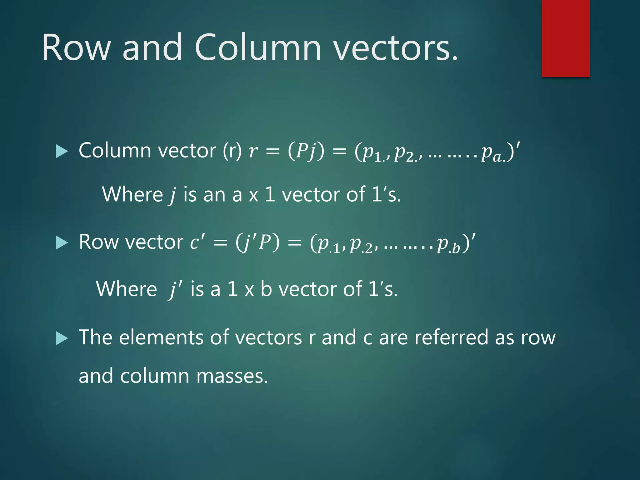 Row and Column vectors.
 Column vector (r) 𝑟 = 𝑃𝑗 = (𝑝1., 𝑝2., … … . . 𝑝 𝑎.)′
Where 𝑗 is an a x 1 vector of 1’s.
 Row vector 𝑐′ = 𝑗′ 𝑃 = (𝑝.1, 𝑝.2, … … . . 𝑝.𝑏)′
Where 𝑗′ is a 1 x b vector of 1’s.
 The elements of vectors r and c are referred as row
and column masses.
 