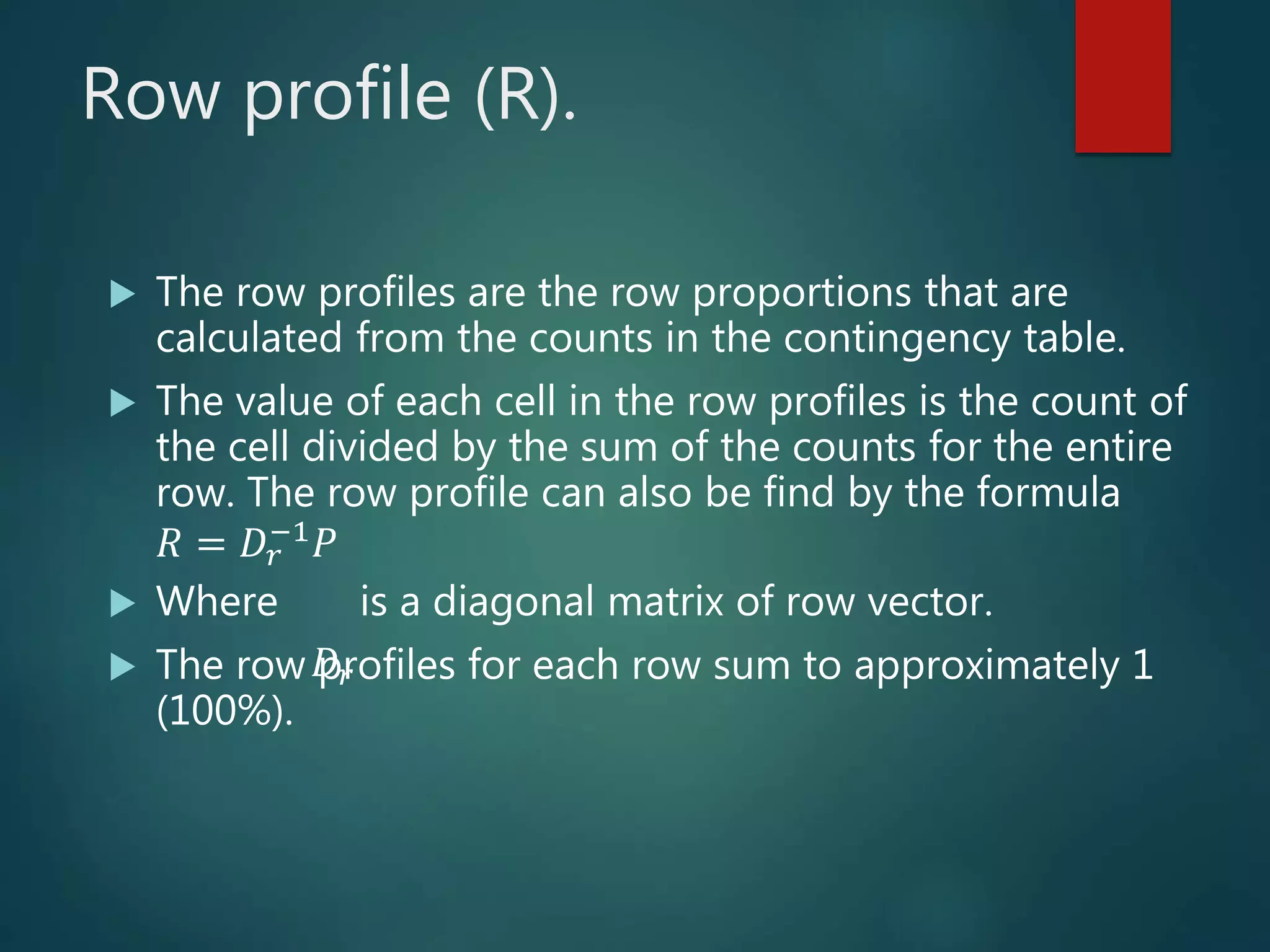 Row profile (R).
 The row profiles are the row proportions that are
calculated from the counts in the contingency table.
 The value of each cell in the row profiles is the count of
the cell divided by the sum of the counts for the entire
row. The row profile can also be find by the formula
𝑅 = 𝐷𝑟
−1 𝑃
 Where is a diagonal matrix of row vector.
 The row profiles for each row sum to approximately 1
(100%).
𝐷𝑟
 