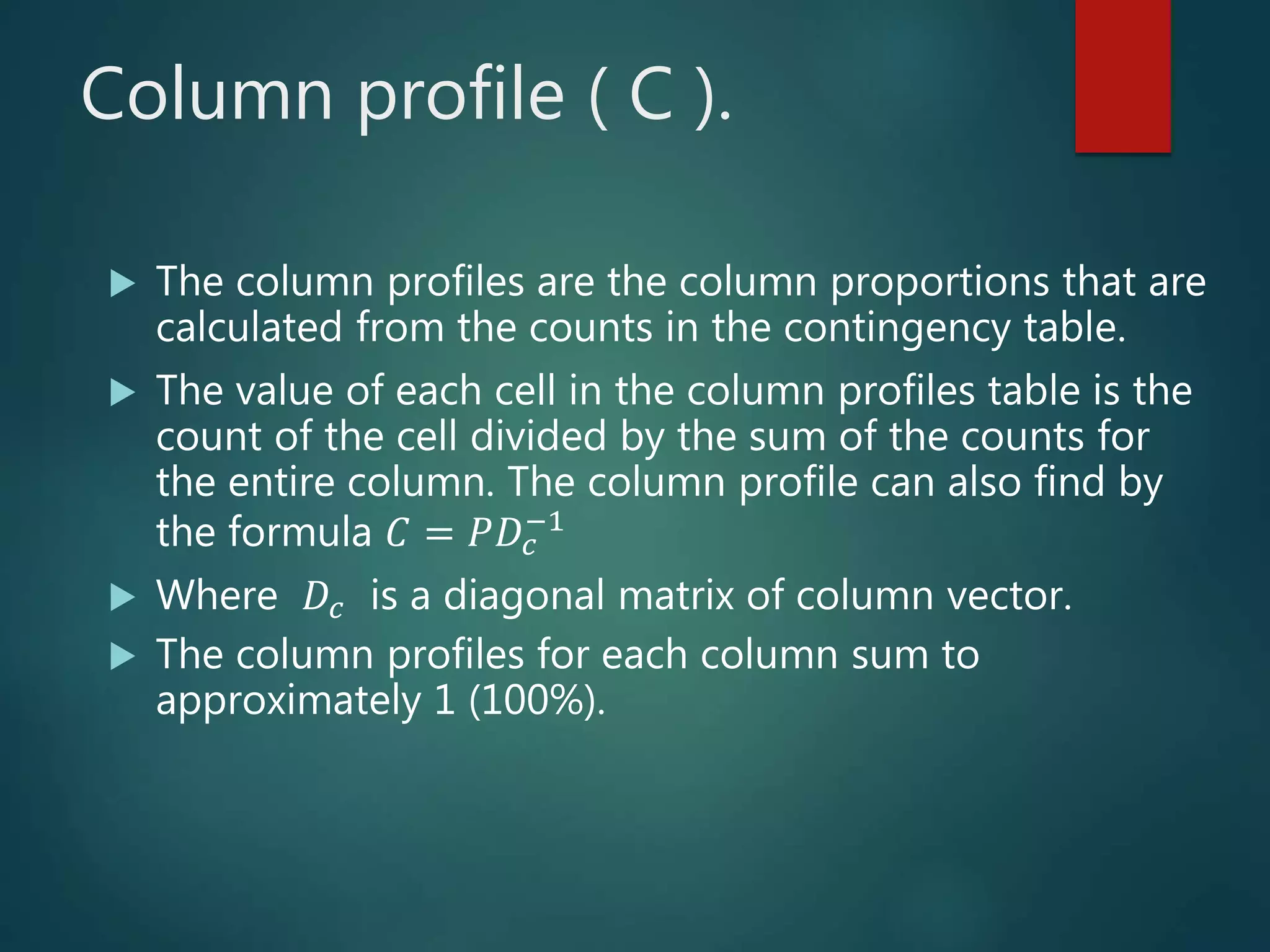 Column profile ( C ).
 The column profiles are the column proportions that are
calculated from the counts in the contingency table.
 The value of each cell in the column profiles table is the
count of the cell divided by the sum of the counts for
the entire column. The column profile can also find by
the formula 𝐶 = 𝑃𝐷𝑐
−1
 Where 𝐷𝑐 is a diagonal matrix of column vector.
 The column profiles for each column sum to
approximately 1 (100%).
 