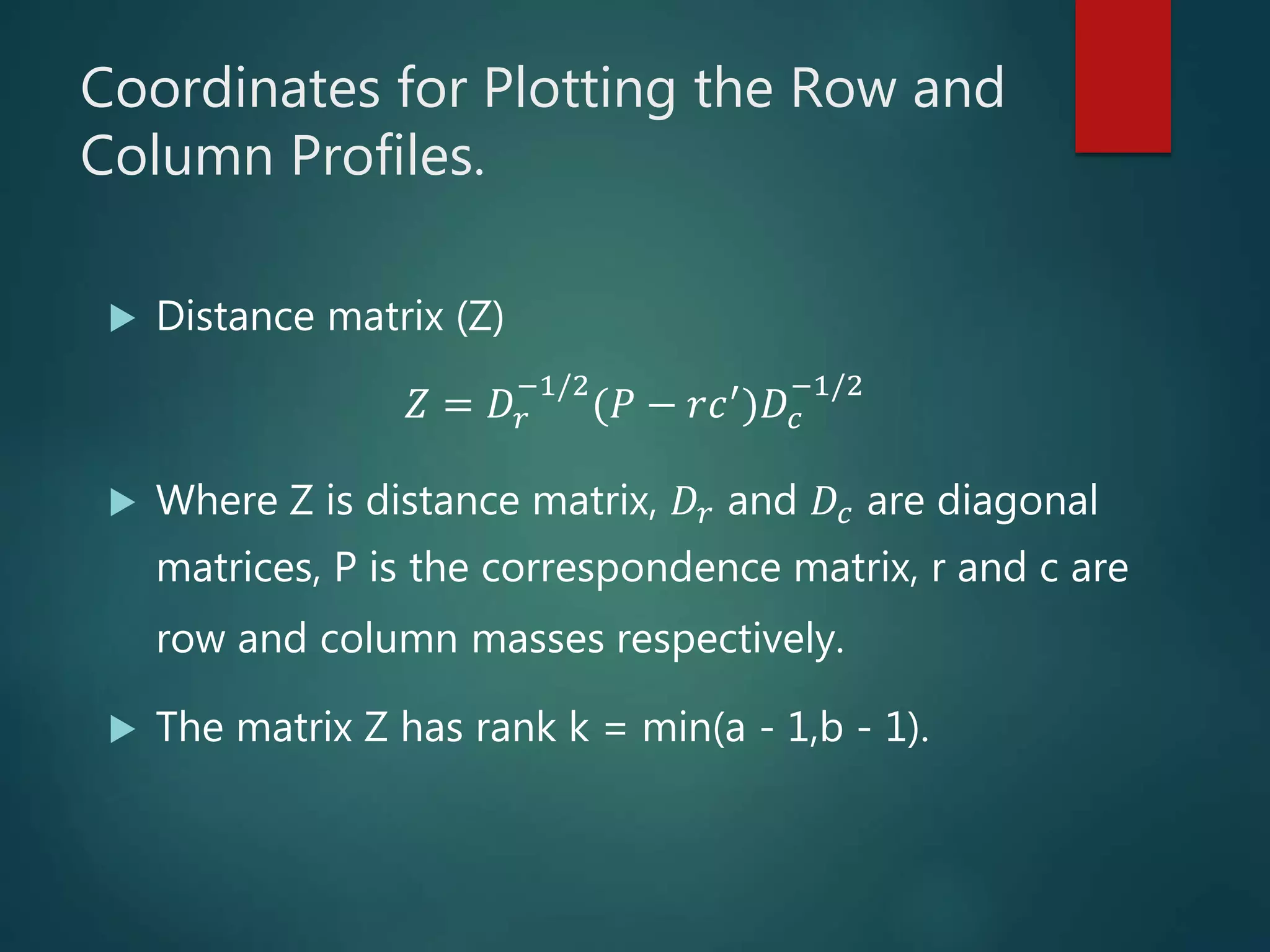 Coordinates for Plotting the Row and
Column Profiles.
 Distance matrix (Z)
𝑍 = 𝐷𝑟
−1/2
(𝑃 − 𝑟𝑐′)𝐷𝑐
−1/2
 Where Z is distance matrix, 𝐷𝑟 and 𝐷𝑐 are diagonal
matrices, P is the correspondence matrix, r and c are
row and column masses respectively.
 The matrix Z has rank k = min(a - 1,b - 1).
 