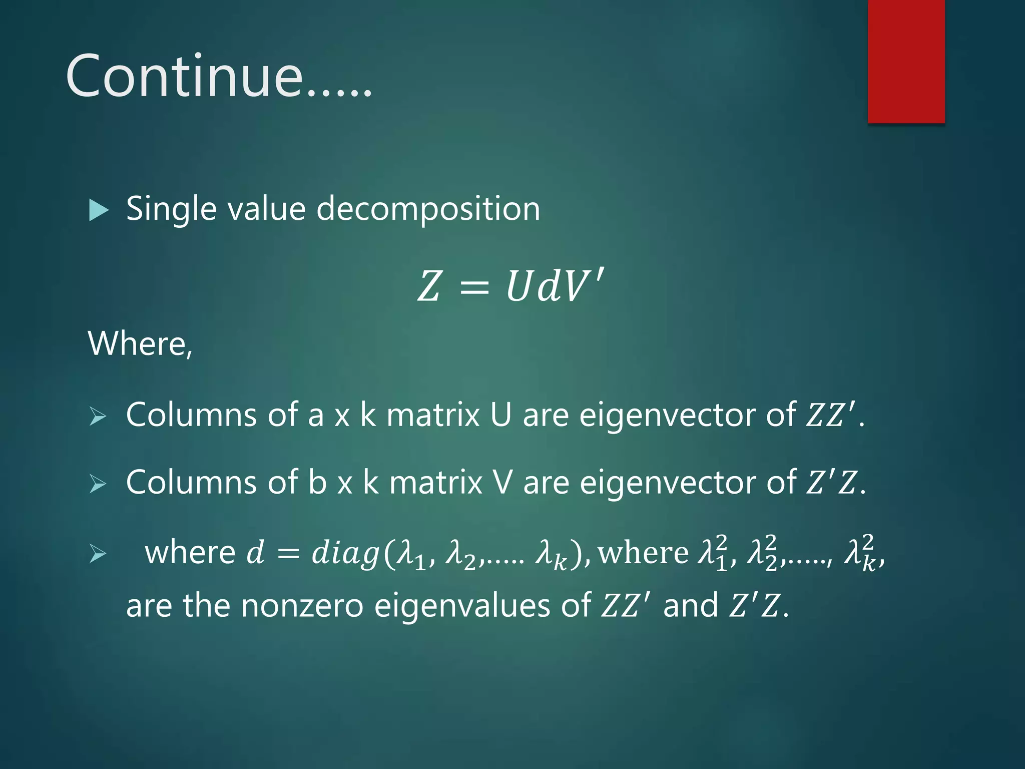 Continue…..
 Single value decomposition
Where,
 Columns of a x k matrix U are eigenvector of 𝑍𝑍′.
 Columns of b x k matrix V are eigenvector of 𝑍′ 𝑍.
 where 𝑑 = 𝑑𝑖𝑎𝑔(𝜆1, 𝜆2,….. 𝜆 𝑘), where 𝜆1
2
, 𝜆2
2
,….., 𝜆 𝑘
2
,
are the nonzero eigenvalues of 𝑍𝑍′
and 𝑍′
𝑍.
𝑍 = 𝑈𝑑𝑉′
 