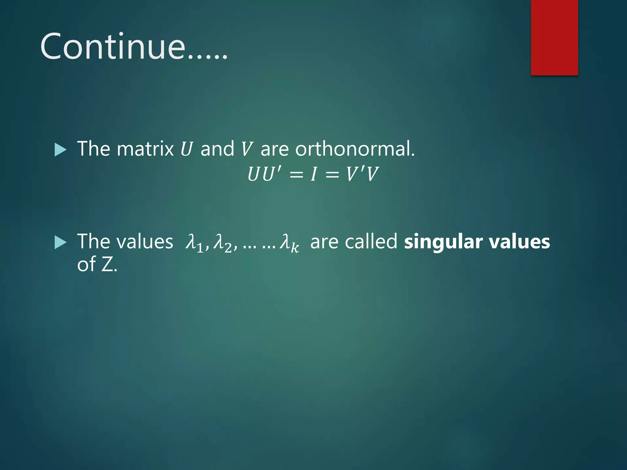 Continue…..
 The matrix 𝑈 and 𝑉 are orthonormal.
𝑈𝑈′
= 𝐼 = 𝑉′
𝑉
 The values 𝜆1, 𝜆2, … … 𝜆 𝑘 are called singular values
of Z.
 