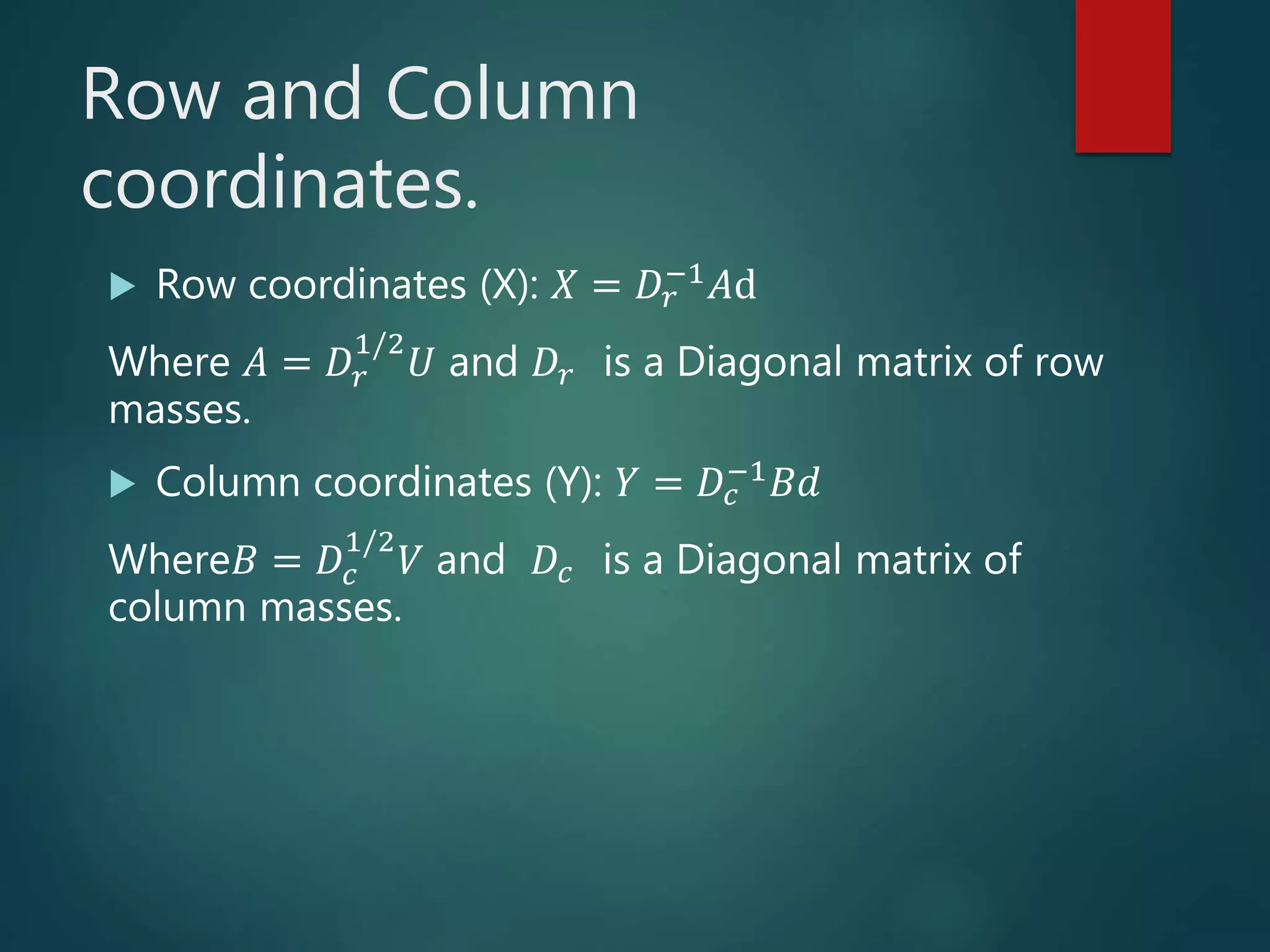 Row and Column
coordinates.
 Row coordinates (X): 𝑋 = 𝐷𝑟
−1
𝐴d
Where 𝐴 = 𝐷𝑟
1/2
𝑈 and 𝐷𝑟 is a Diagonal matrix of row
masses.
 Column coordinates (Y): 𝑌 = 𝐷𝑐
−1 𝐵𝑑
Where𝐵 = 𝐷𝑐
1/2
𝑉 and 𝐷𝑐 is a Diagonal matrix of
column masses.
 