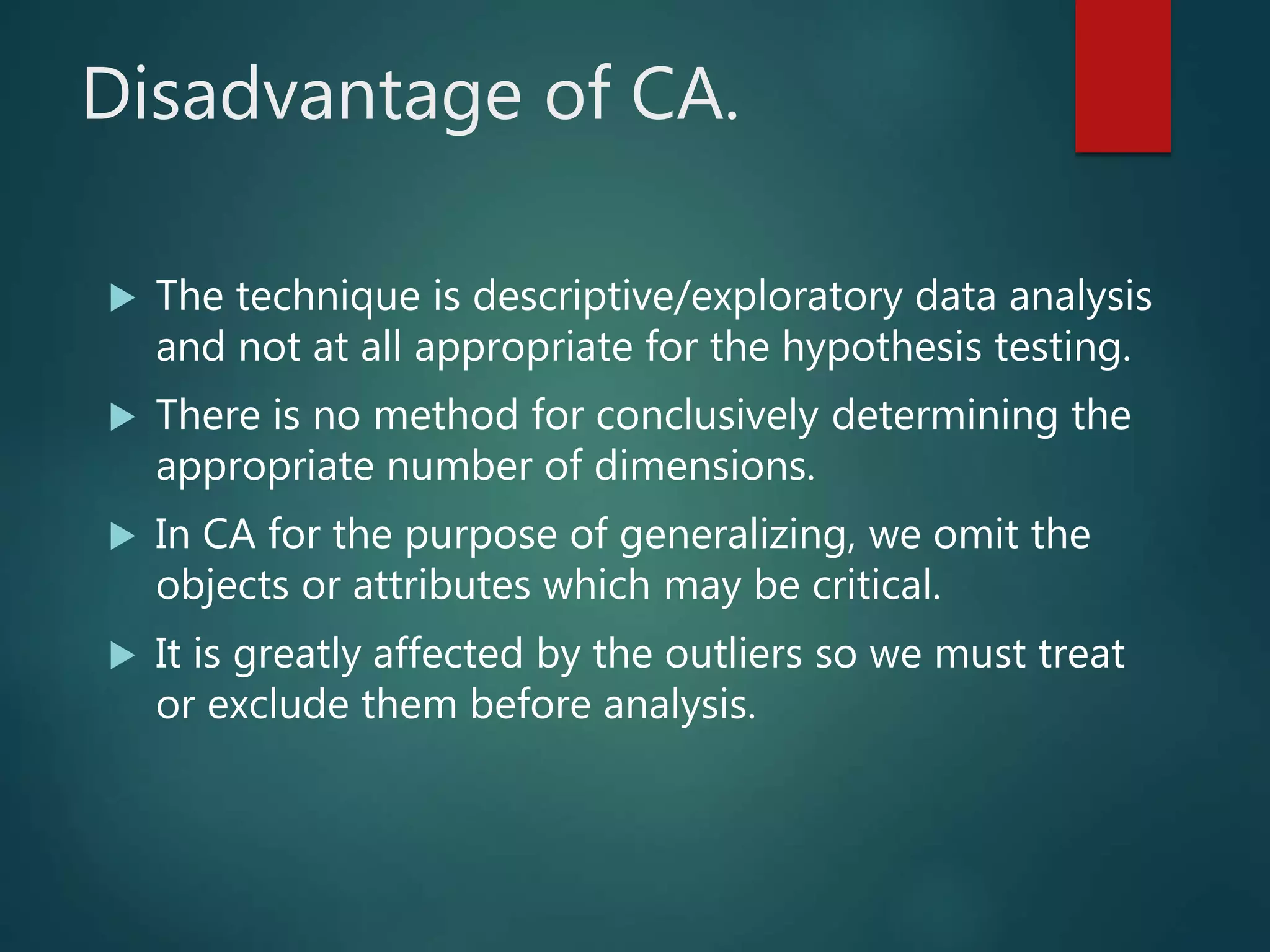 Disadvantage of CA.
 The technique is descriptive/exploratory data analysis
and not at all appropriate for the hypothesis testing.
 There is no method for conclusively determining the
appropriate number of dimensions.
 In CA for the purpose of generalizing, we omit the
objects or attributes which may be critical.
 It is greatly affected by the outliers so we must treat
or exclude them before analysis.
 