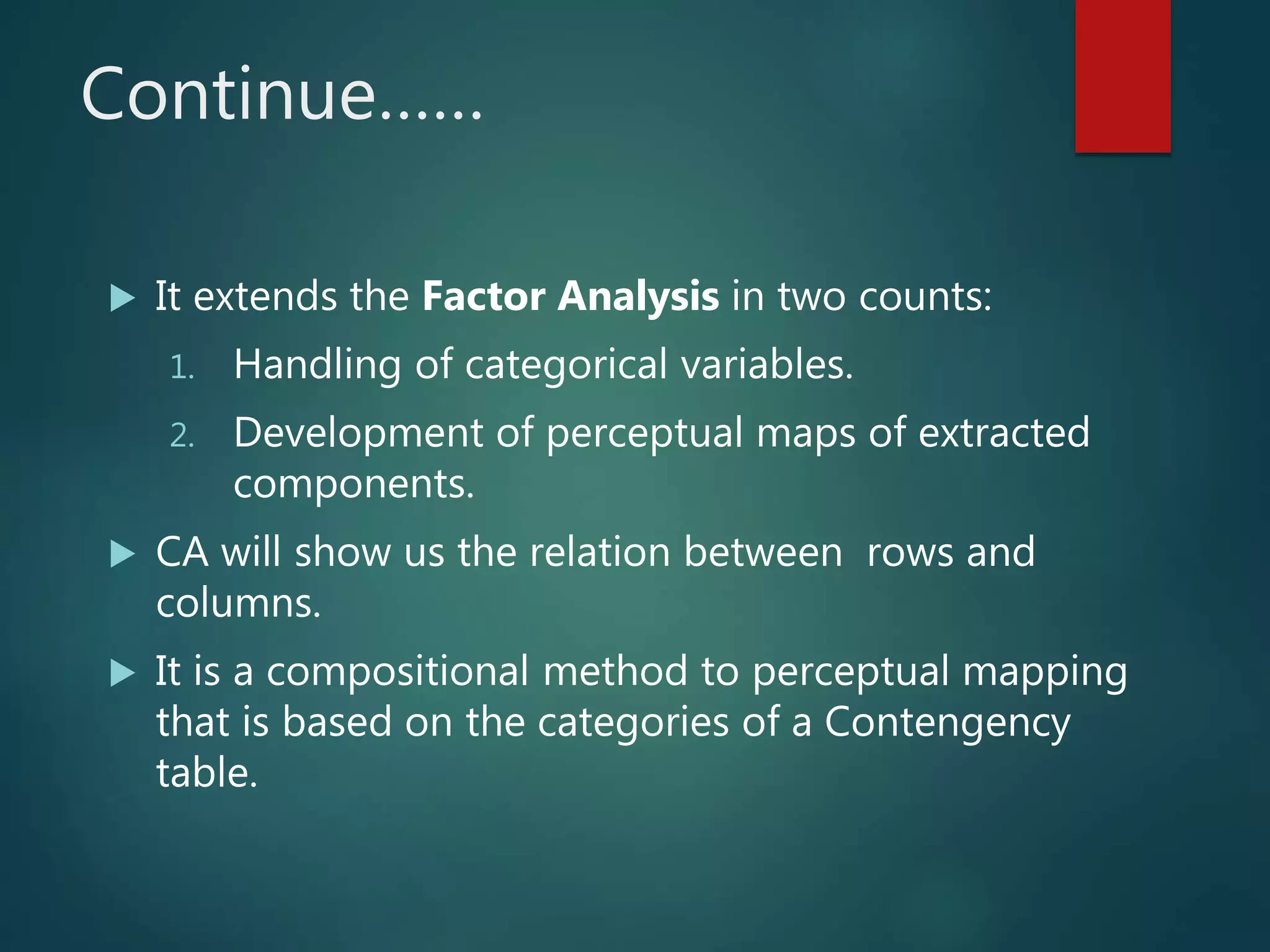 Continue……
 It extends the Factor Analysis in two counts:
1. Handling of categorical variables.
2. Development of perceptual maps of extracted
components.
 CA will show us the relation between rows and
columns.
 It is a compositional method to perceptual mapping
that is based on the categories of a Contengency
table.
 