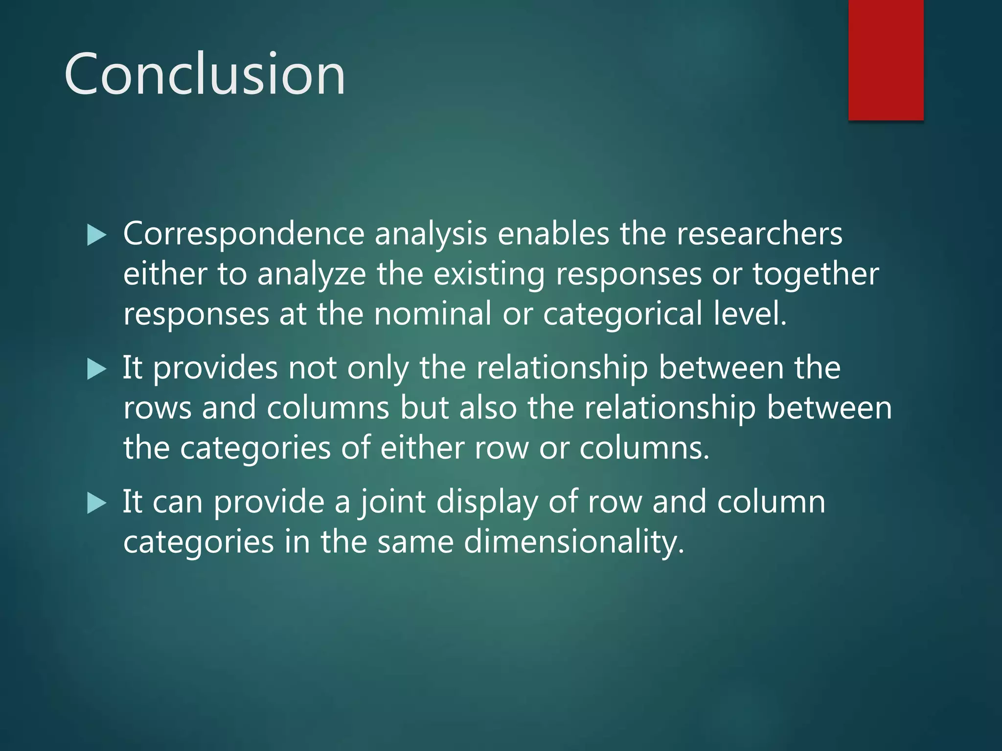 Conclusion
 Correspondence analysis enables the researchers
either to analyze the existing responses or together
responses at the nominal or categorical level.
 It provides not only the relationship between the
rows and columns but also the relationship between
the categories of either row or columns.
 It can provide a joint display of row and column
categories in the same dimensionality.
 