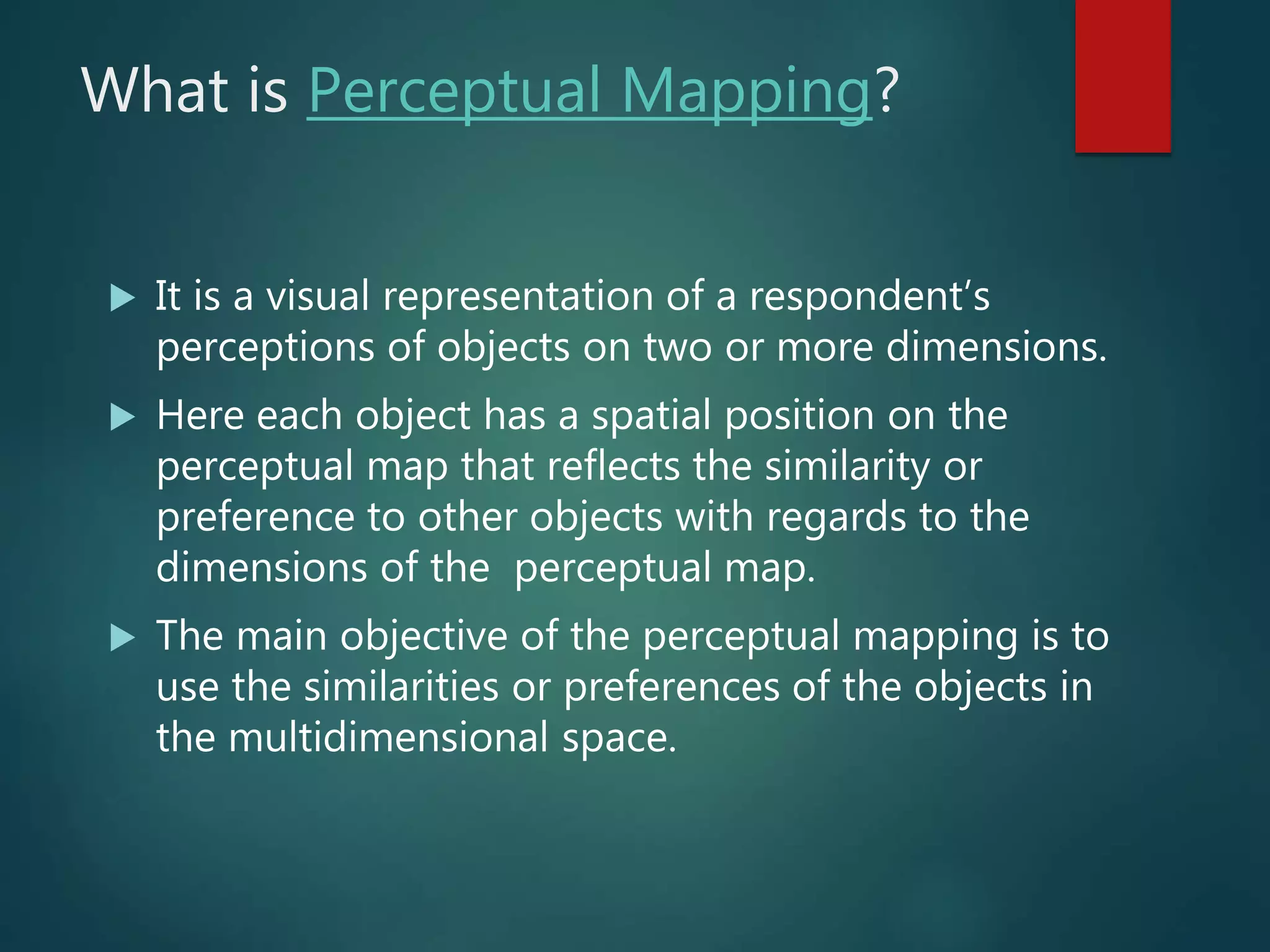 What is Perceptual Mapping?
 It is a visual representation of a respondent’s
perceptions of objects on two or more dimensions.
 Here each object has a spatial position on the
perceptual map that reflects the similarity or
preference to other objects with regards to the
dimensions of the perceptual map.
 The main objective of the perceptual mapping is to
use the similarities or preferences of the objects in
the multidimensional space.
 