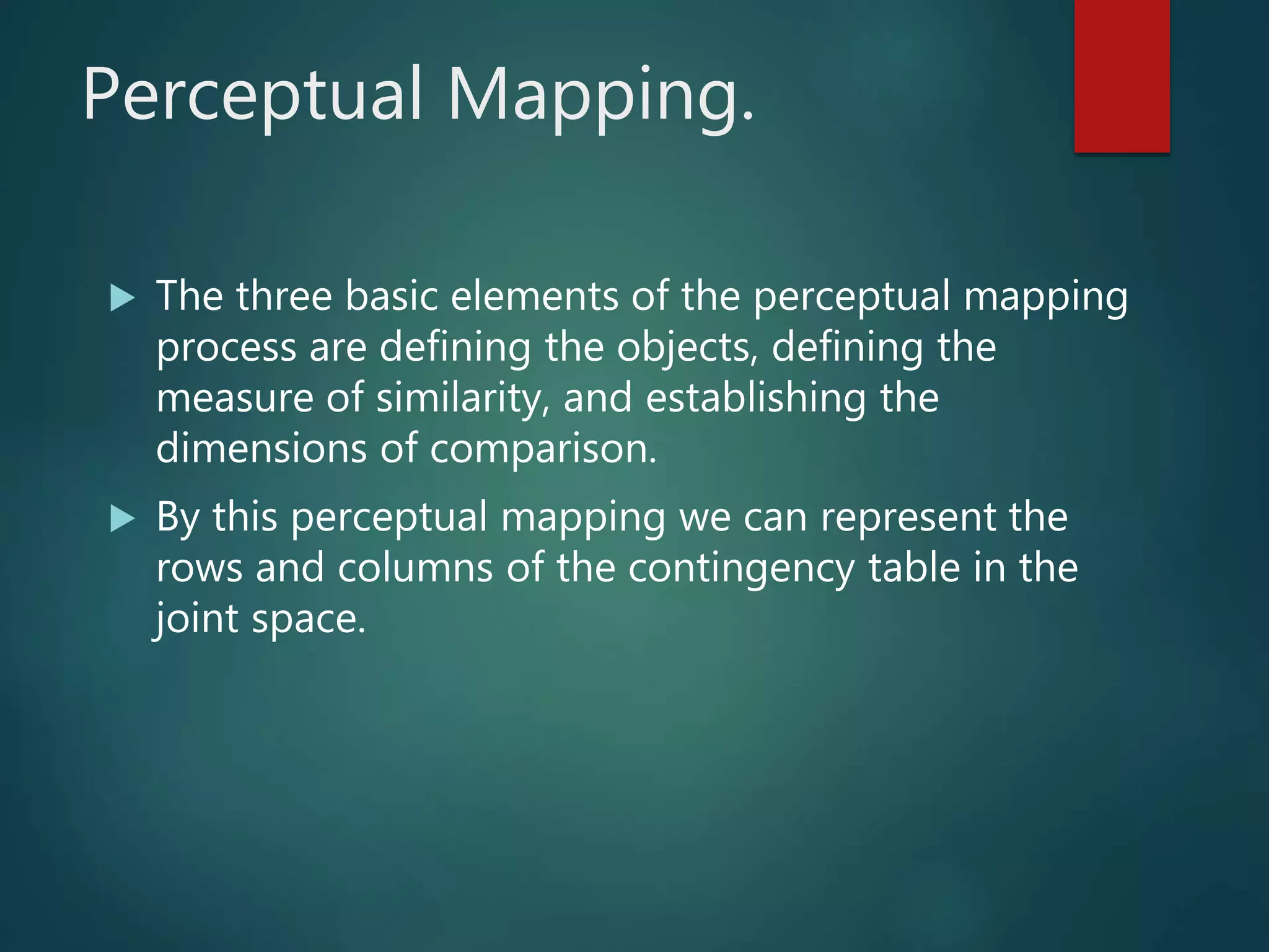 Perceptual Mapping.
 The three basic elements of the perceptual mapping
process are defining the objects, defining the
measure of similarity, and establishing the
dimensions of comparison.
 By this perceptual mapping we can represent the
rows and columns of the contingency table in the
joint space.
 