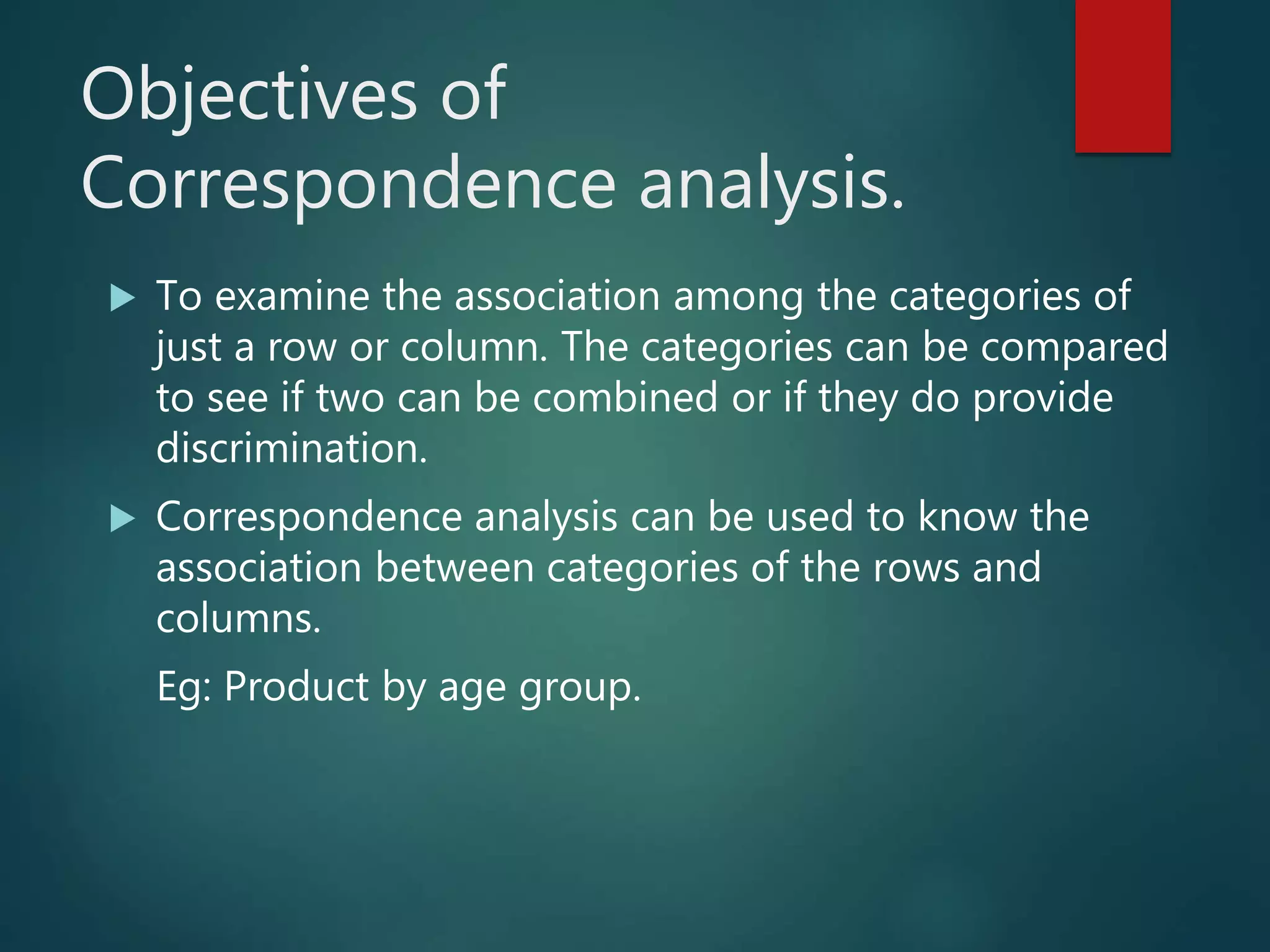 Objectives of
Correspondence analysis.
 To examine the association among the categories of
just a row or column. The categories can be compared
to see if two can be combined or if they do provide
discrimination.
 Correspondence analysis can be used to know the
association between categories of the rows and
columns.
Eg: Product by age group.
 