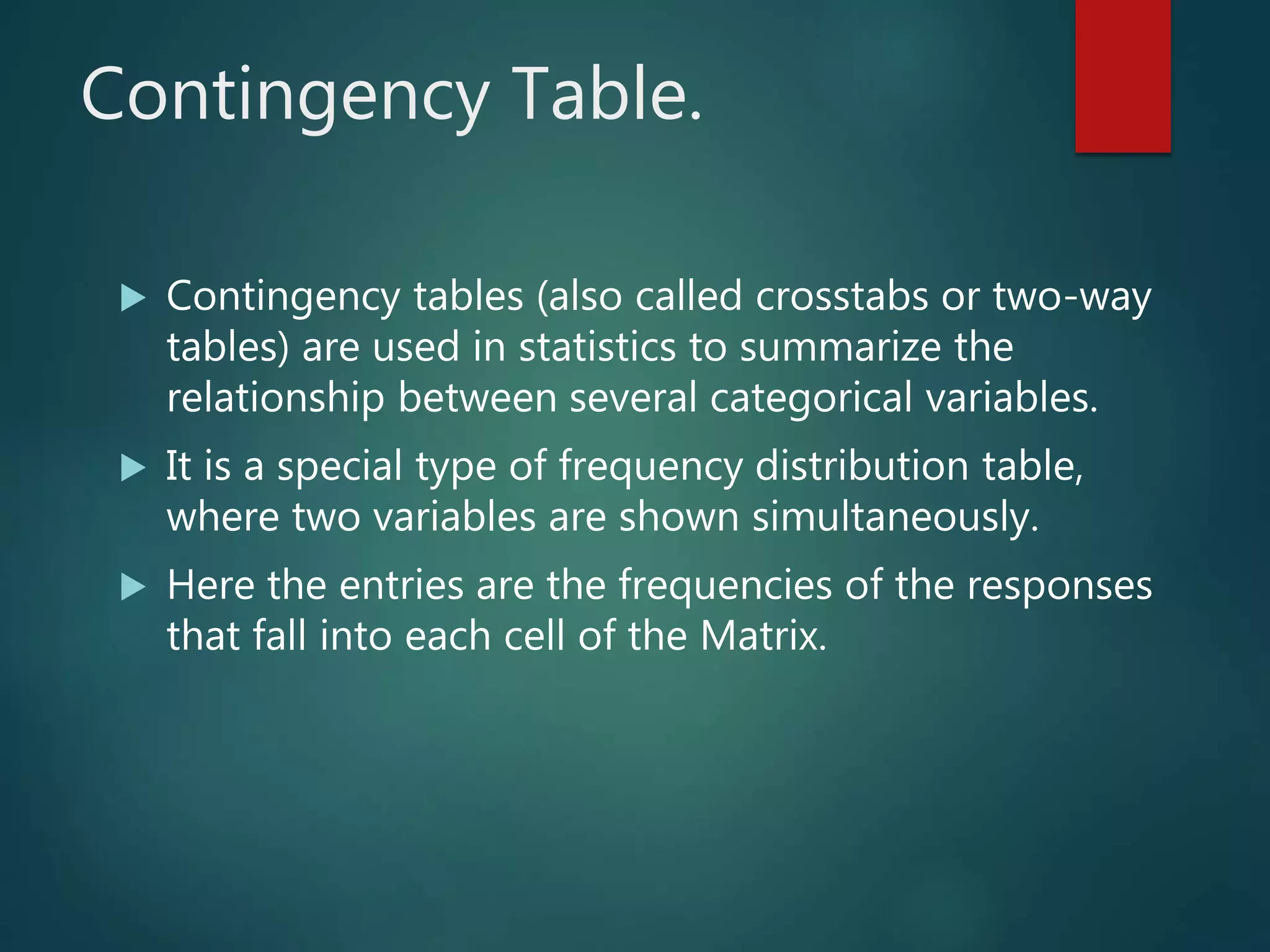 Contingency Table.
 Contingency tables (also called crosstabs or two-way
tables) are used in statistics to summarize the
relationship between several categorical variables.
 It is a special type of frequency distribution table,
where two variables are shown simultaneously.
 Here the entries are the frequencies of the responses
that fall into each cell of the Matrix.
 