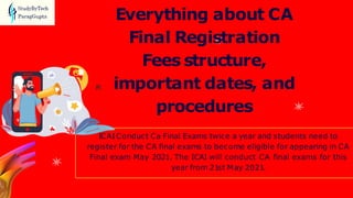 ICAIConduct Ca Final Exams twice a year and students need to
register for the CA final exams to become eligible for appearing in CA
Final exam May 2021. The ICAI will conduct CA final exams for this
year from 21st May 2021.
Everything about CA
Final Registration
Fees structure,
important dates, and
procedures
 
