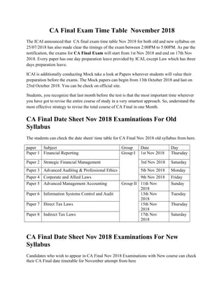 CA Final Exam Time Table November 2018
The ICAI announced that CA final exam time table Nov 2018 for both old and new syllabus on
25/07/2018 has also made clear the timings of the exam between 2:00PM to 5:00PM. As par the
notification, the exams for CA Final Exam will start from 1st Nov 2018 and end on 17th Nov
2018. Every paper has one day preparation leave provided by ICAI, except Law which has three
days preparation leave.
ICAI is additionally conducting Mock take a look at Papers wherever students will value their
preparation before the exams. The Mock papers can begin from 13th October 2018 and last on
23rd October 2018. You can be check on official site.
Students, you recognize that last month before the test is that the most important time wherever
you have got to revise the entire course of study in a very smartest approach. So, understand the
most effective strategy to revise the total course of CA Final in one Month.
CA Final Date Sheet Nov 2018 Examinations For Old
Syllabus
The students can check the date sheet/ time table for CA Final Nov 2018 old syllabus from here.
paper Subject Group Date Day
Paper 1 Financial Reporting Group I 1st Nov 2018 Thursday
Paper 2 Strategic Financial Management 3rd Nov 2018 Saturday
Paper 3 Advanced Auditing & Professional Ethics 5th Nov 2018 Monday
Paper 4 Corporate and Allied Laws 9th Nov 2018 Friday
Paper 5 Advanced Management Accounting Group II 11th Nov
2018
Sunday
Paper 6 Information Systems Control and Audit 13th Nov
2018
Tuesday
Paper 7 Direct Tax Laws 15th Nov
2018
Thursday
Paper 8 Indirect Tax Laws 17th Nov
2018
Saturday
CA Final Date Sheet Nov 2018 Examinations For New
Syllabus
Candidates who wish to appear in CA Final Nov 2018 Examinations with New course can check
their CA Final date timetable for November attempt from here
 