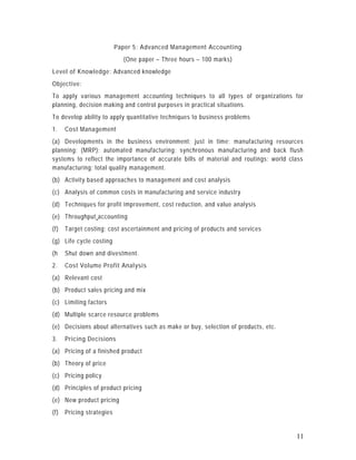 Paper 5: Advanced Management Accounting
                             (One paper – Three hours – 100 marks)
Level of Knowledge: Advanced knowledge
Objective:
To apply various management accounting techniques to all types of organizations for
planning, decision making and control purposes in practical situations.
To develop ability to apply quantitative techniques to business problems
1.    Cost Management
(a) Developments in the business environment; just in time; manufacturing resources
planning; (MRP); automated manufacturing; synchronous manufacturing and back flush
systems to reflect the importance of accurate bills of material and routings; world class
manufacturing; total quality management.
(b) Activity based approaches to management and cost analysis
(c) Analysis of common costs in manufacturing and service industry
(d) Techniques for profit improvement, cost reduction, and value analysis
(e) Throughput accounting
(f)   Target costing; cost ascertainment and pricing of products and services
(g) Life cycle costing
(h    Shut down and divestment.
2.    Cost Volume Profit Analysis
(a) Relevant cost
(b) Product sales pricing and mix
(c) Limiting factors
(d) Multiple scarce resource problems
(e) Decisions about alternatives such as make or buy, selection of products, etc.
3.    Pricing Decisions
(a) Pricing of a finished product
(b) Theory of price
(c) Pricing policy
(d) Principles of product pricing
(e) New product pricing
(f)   Pricing strategies


                                                                                      11
 